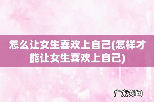 怎样才能让女生喜欢上自己 怎么让女生喜欢上自己