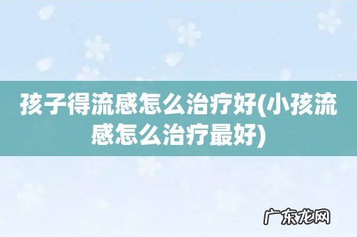 小孩流感怎么治疗最好 孩子得流感怎么治疗好
