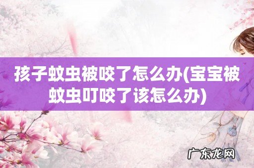 宝宝被蚊虫叮咬了该怎么办 孩子蚊虫被咬了怎么办