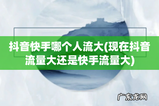现在抖音流量大还是快手流量大 抖音快手哪个人流大