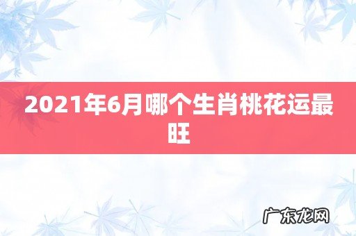 2021年6月哪个生肖桃花运最旺