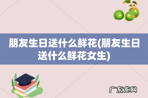 朋友生日送什么鲜花女生 朋友生日送什么鲜花