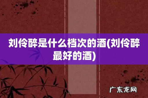 刘伶醉最好的酒 刘伶醉是什么档次的酒