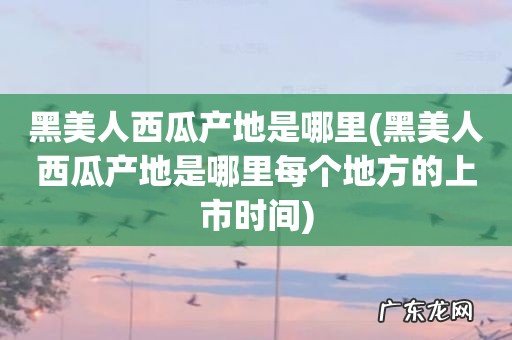 黑美人西瓜产地是哪里每个地方的上市时间 黑美人西瓜产地是哪里