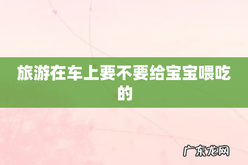 旅游在车上要不要给宝宝喂吃的