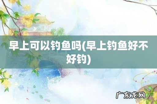 早上钓鱼好不好钓 早上可以钓鱼吗