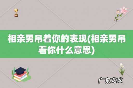 相亲男吊着你什么意思 相亲男吊着你的表现