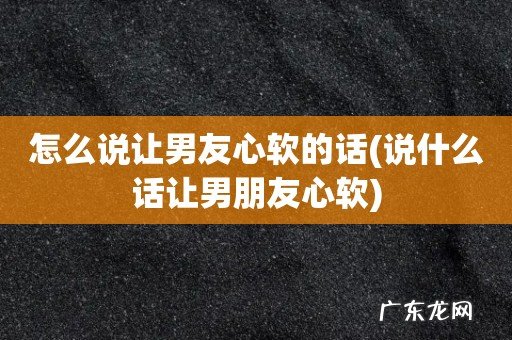 说什么话让男朋友心软 怎么说让男友心软的话