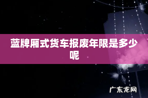 蓝牌厢式货车报废年限是多少呢