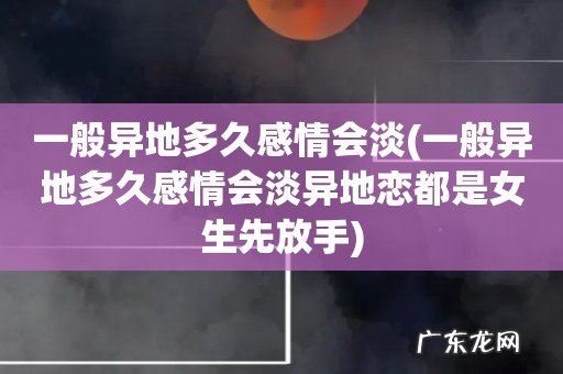 一般异地多久感情会淡异地恋都是女生先放手 一般异地多久感情会淡