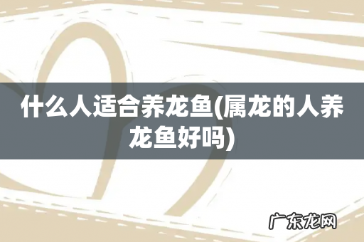 属龙的人养龙鱼好吗 什么人适合养龙鱼