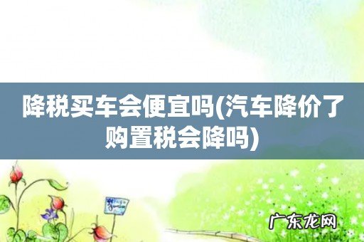 汽车降价了购置税会降吗 降税买车会便宜吗