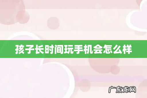 孩子长时间玩手机会怎么样