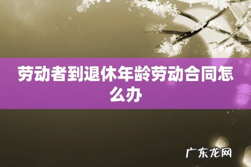 劳动者到退休年龄劳动合同怎么办