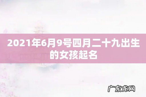 2021年6月9号四月二十九出生的女孩起名