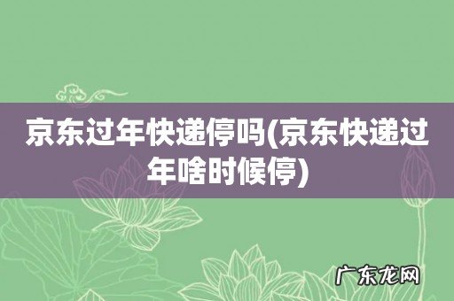 京东快递过年啥时候停 京东过年快递停吗