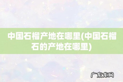 中国石榴石的产地在哪里 中国石榴产地在哪里