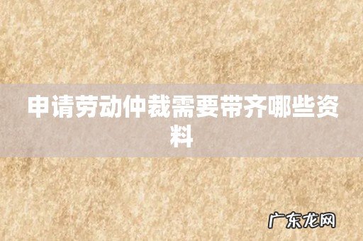 申请劳动仲裁需要带齐哪些资料