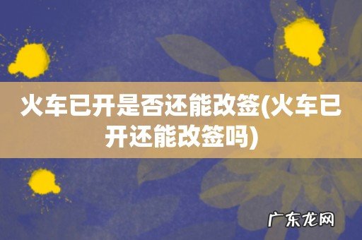 火车已开还能改签吗 火车已开是否还能改签