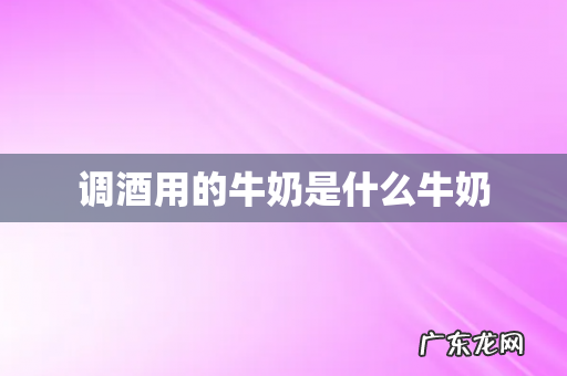 调酒用的牛奶是什么牛奶
