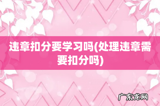 处理违章需要扣分吗 违章扣分要学习吗