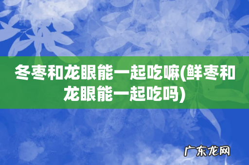 鲜枣和龙眼能一起吃吗 冬枣和龙眼能一起吃嘛