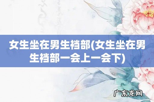 女生坐在男生裆部一会上一会下 女生坐在男生裆部