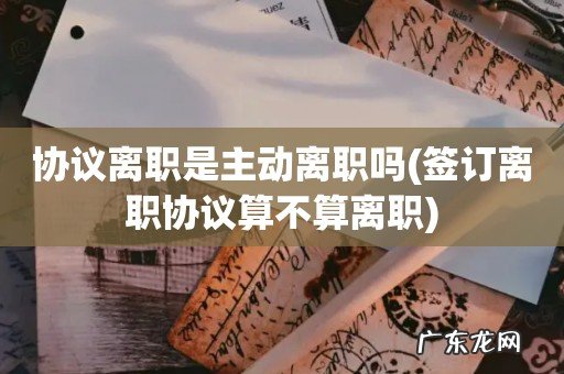 签订离职协议算不算离职 协议离职是主动离职吗