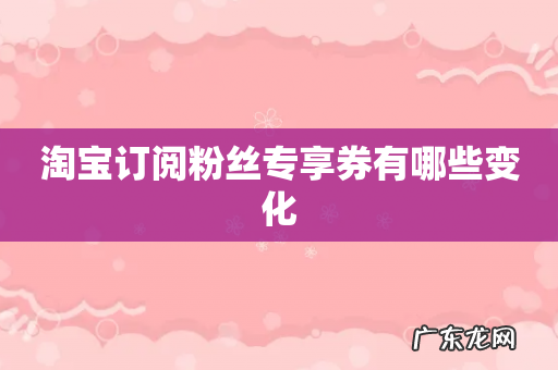 淘宝订阅粉丝专享券有哪些变化