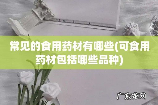 可食用药材包括哪些品种 常见的食用药材有哪些