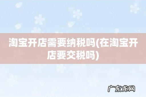在淘宝开店要交税吗 淘宝开店需要纳税吗