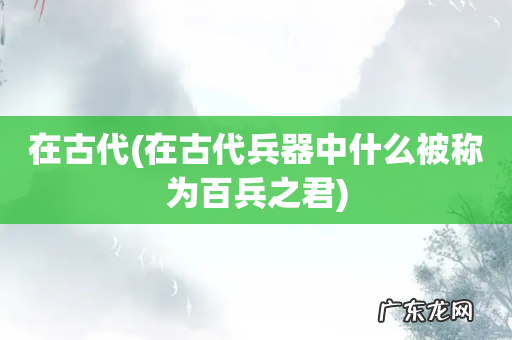 在古代兵器中什么被称为百兵之君 在古代