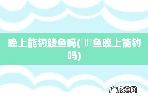 鳑鲏鱼晚上能钓吗 晚上能钓鲮鱼吗