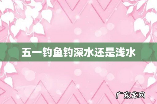 五一钓鱼钓深水还是浅水