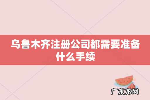 乌鲁木齐注册公司都需要准备什么手续