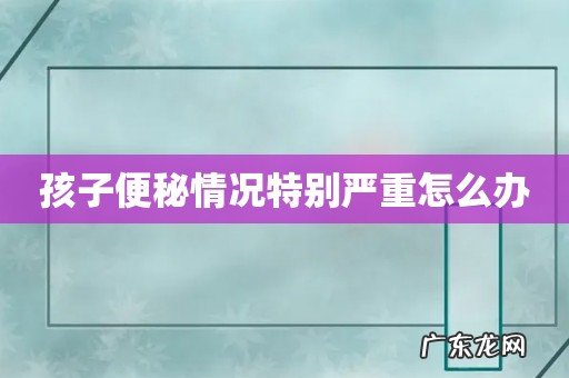 孩子便秘情况特别严重怎么办