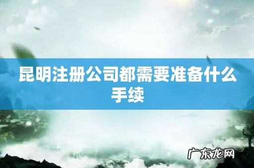 昆明注册公司都需要准备什么手续