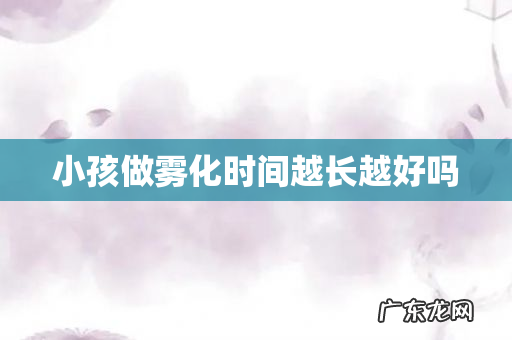 小孩做雾化时间越长越好吗