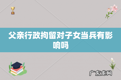 父亲行政拘留对子女当兵有影响吗