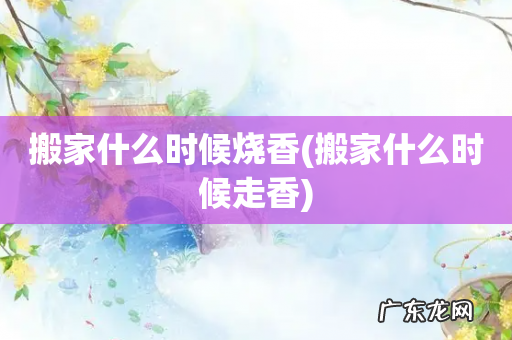 搬家什么时候走香 搬家什么时候烧香