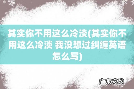 其实你不用这么冷淡 我没想过纠缠英语怎么写 其实你不用这么冷淡