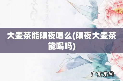 隔夜大麦茶能喝吗 大麦茶能隔夜喝么