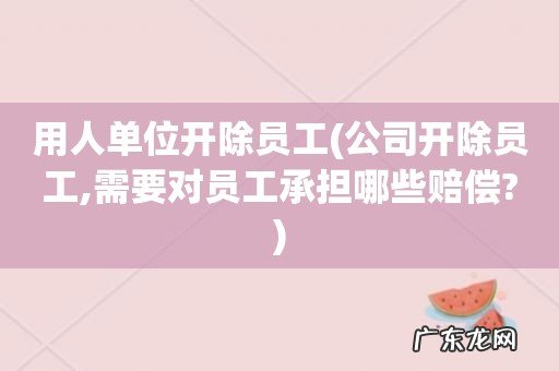 公司开除员工,需要对员工承担哪些赔偿? 用人单位开除员工