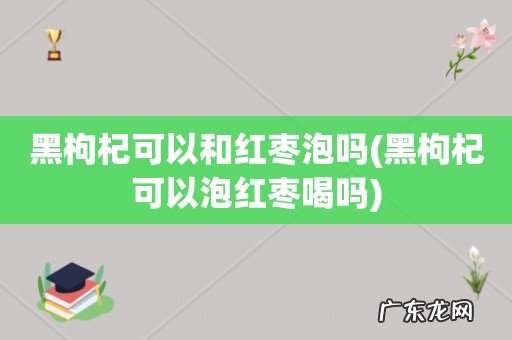 黑枸杞可以泡红枣喝吗 黑枸杞可以和红枣泡吗