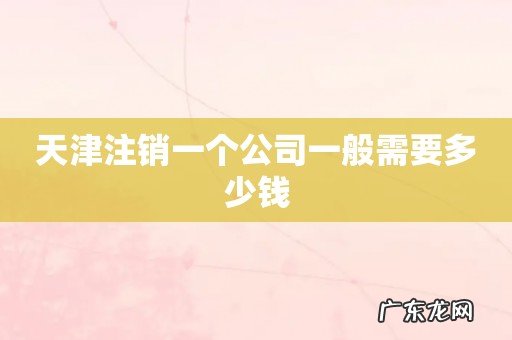 天津注销一个公司一般需要多少钱
