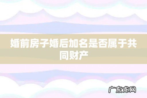 婚前房子婚后加名是否属于共同财产