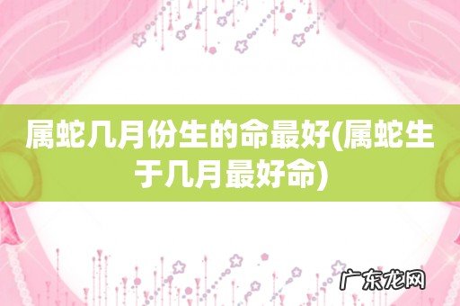 属蛇生于几月最好命 属蛇几月份生的命最好