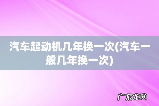 汽车一般几年换一次 汽车起动机几年换一次