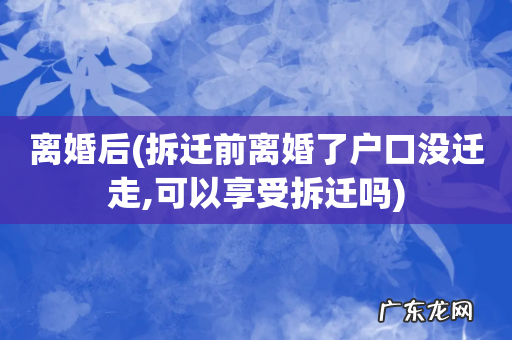 拆迁前离婚了户口没迁走,可以享受拆迁吗 离婚后