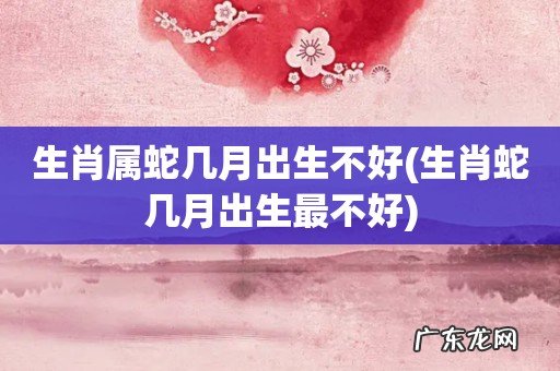 生肖蛇几月出生最不好 生肖属蛇几月出生不好